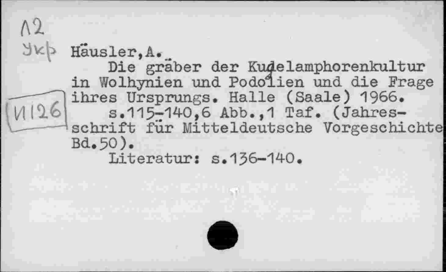 ﻿Haus1er,А.,_
Die gräber der KuAelamphorenkultur in Wolhynien und Podolien und die Frage ——""T'l ihres Ursprungs. Halle (Saale) 1966.
s.115-140,6 Abb.,1 Taf. (Jahres-
-——schrift für Mitteldeutsche Vorgeschichte Bd.5O).
Literatur: s.156-140.